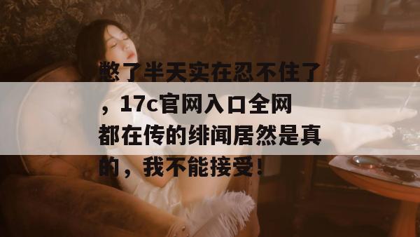 憋了半天实在忍不住了,17c官网入口全网都在传的绯闻居然是真的,我不能接受! 第1张 憋了半天实在忍不住了,17c官网入口全网都在传的绯闻居然是真的,我不能接受! 第1张