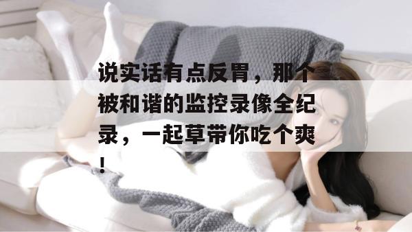 说实话有点反胃，那个被和谐的监控录像全纪录，一起草带你吃个爽！  第1张