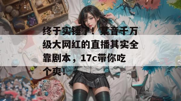 终于实锤了!某音千万级大网红的直播其实全靠剧本,17c带你吃个爽! 第1张 终于实锤了!某音千万级大网红的直播其实全靠剧本,17c带你吃个爽! 第1张