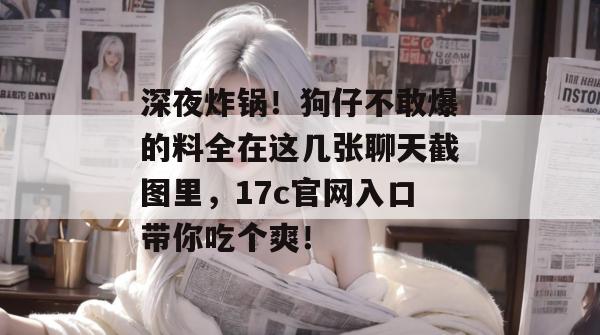 深夜炸锅!狗仔不敢爆的料全在这几张聊天截图里,17c官网入口带你吃个爽! 第1张 深夜炸锅!狗仔不敢爆的料全在这几张聊天截图里,17c官网入口带你吃个爽! 第1张