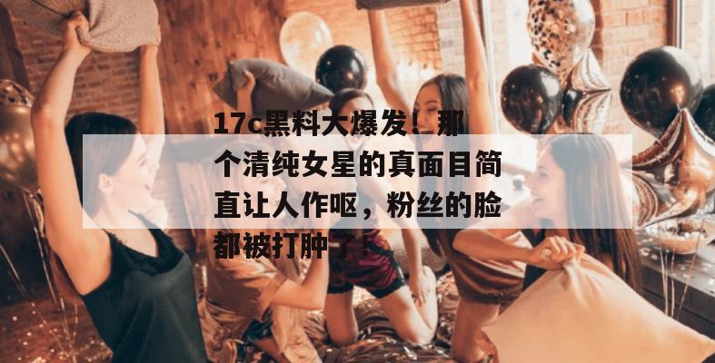 17c黑料大爆发！那个清纯女星的真面目简直让人作呕，粉丝的脸都被打肿了！  第1张