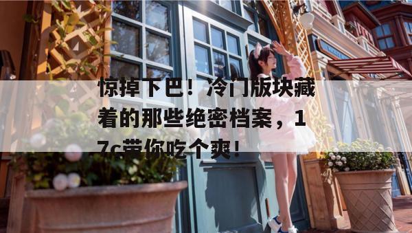 惊掉下巴!冷门版块藏着的那些绝密档案,17c带你吃个爽! 第1张 惊掉下巴!冷门版块藏着的那些绝密档案,17c带你吃个爽! 第1张