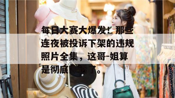 每日大赛大爆发!那些连夜被投诉下架的违规照片全集,这哥-姐算是彻底凉透了。 第1张 每日大赛大爆发!那些连夜被投诉下架的违规照片全集,这哥-姐算是彻底凉透了。 第1张