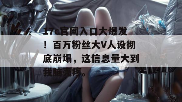 17c官网入口大爆发！百万粉丝大V人设彻底崩塌，这信息量大到我脑壳疼。  第1张