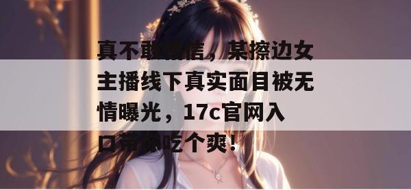 真不敢相信，某擦边女主播线下真实面目被无情曝光，17c官网入口带你吃个爽！  第1张